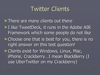 Twitter Clients
► There   are many clients out there
► I like TweetDeck, it runs in the Adobe AIR
  Framework which some people do not like
► Choose one that is best for you, there is no
  right answer on this test question!
► Clients exist for Windows, Linux, Mac,
  iPhone, Crackberry…I mean BlackBerry (I
  use UberTwitter on my Crackberry)
 