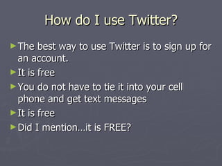 How do I use Twitter?
► The   best way to use Twitter is to sign up for
  an account.
► It is free
► You do not have to tie it into your cell
  phone and get text messages
► It is free
► Did I mention…it is FREE?
 