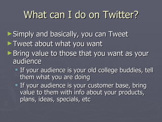What can I do on Twitter?
► Simply and basically, you can Tweet
► Tweet about what you want
► Bring value to those that you want as your
  audience
   If your audience is your old college buddies, tell
    them what you are doing
   If your audience is your customer base, bring
    value to them with info about your products,
    plans, ideas, specials, etc
 
