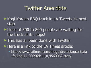 Twitter Anecdote
► Kogi   Korean BBQ truck in LA Tweets its next
  stop
► Lines of 300 to 800 people are waiting for
  the truck at its stops!
► This has all been done with Twitter
► Here is a link to the LA Times article:
   http://www.latimes.com/theguide/restaurants/la
    -fo-kogi11-2009feb11,0,4560062.story
 