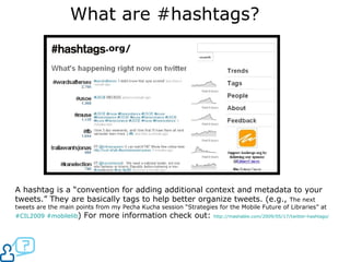 What are #hashtags? .org/ A hashtag is a “convention for adding additional context and metadata to your tweets.” They are basically tags to help better organize tweets. (e.g.,  The next tweets are the main points from my Pecha Kucha session “Strategies for the Mobile Future of Libraries” at  #CIL2009   # mobilelib ) For more information check out:  http://mashable.com/2009/05/17/twitter-hashtags/   