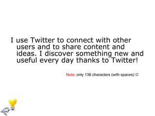 I use Twitter to connect with other users and to share content and ideas. I discover something new and useful every day thanks to Twitter! Note:  only 138 characters (with spaces)   