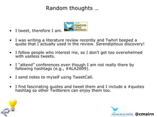 I tweet, therefore I am. I was writing a literature review recently and Twhirl beeped a quote that I actually used in the review. Serendipitous discovery! I follow people who interest me, so I don’t get too overwhelmed with useless tweets. I “attend” conferences even though I am not really there by following hashtags (e.g., #ALA2009). I send notes to myself using TweetCall. I find fascinating quotes and tweet them and I include a #quotes hashtag so other Twitterers can enjoy them too. @cmairn Random thoughts …  