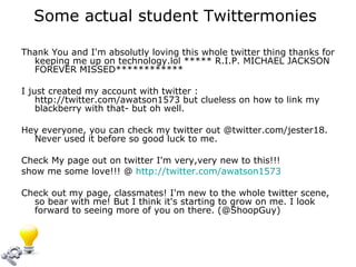 Some actual student Twittermonies  Thank You and I'm absolutly loving this whole twitter thing thanks for keeping me up on technology.lol ***** R.I.P. MICHAEL JACKSON FOREVER MISSED************ I just created my account with twitter : http://twitter.com/awatson1573 but clueless on how to link my blackberry with that- but oh well.  Hey everyone, you can check my twitter out @twitter.com/jester18. Never used it before so good luck to me.  Check My page out on twitter I'm very,very new to this!!! show me some love!!! @  http://twitter.com/awatson1573 Check out my page, classmates! I'm new to the whole twitter scene, so bear with me! But I think it's starting to grow on me. I look forward to seeing more of you on there. (@ShoopGuy) 