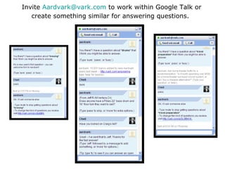 Invite  [email_address]  to work within Google Talk or create something similar for answering questions.   