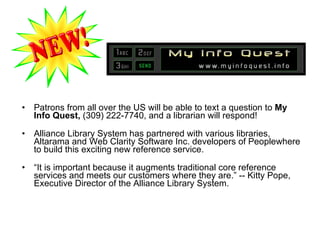 Patrons from all over the US will be able to text a question to  My Info Quest,  (309) 222-7740, and a librarian will respond!   Alliance Library System has partnered with various libraries, Altarama and Web Clarity Software Inc. developers of Peoplewhere to build this exciting new reference service.  “ It is important because it augments traditional core reference services and meets our customers where they are.” -- Kitty Pope, Executive Director of the Alliance Library System.  