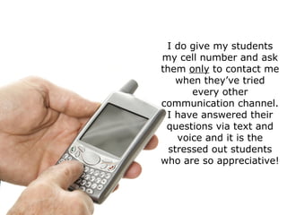 I do give my students my cell number and ask them  only  to contact me when they’ve tried every other communication channel. I have answered their questions via text and voice and it is the stressed out students who are so appreciative! 