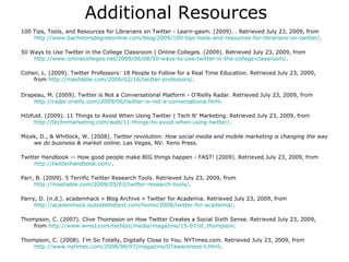Additional Resources 100 Tips, Tools, and Resources for Librarians on Twitter - Learn-gasm. (2009). . Retrieved July 23, 2009, from  http://www.bachelorsdegreeonline.com/blog/2009/100-tips-tools-and-resources-for-librarians-on-twitter/ . 50 Ways to Use Twitter in the College Classroom | Online Colleges. (2009). Retrieved July 23, 2009, from  http://www.onlinecolleges.net/2009/06/08/50-ways-to-use-twitter-in-the-college-classroom/ .  Cohen, L. (2009). Twitter Professors: 18 People to Follow for a Real Time Education. Retrieved July 23, 2009, from  http://mashable.com/2009/02/16/twitter-professors/ .  Drapeau, M. (2009). Twitter is Not a Conversational Platform - O'Reilly Radar. Retrieved July 23, 2009, from  http://radar.oreilly.com/2009/06/twitter-is-not-a-conversationa.html .  Hilzfuld. (2009). 11 Things to Avoid When Using Twitter | Tech N’ Marketing. Retrieved July 23, 2009, from  http://technmarketing.com/web/11-things-to-avoid-when-using-twitter/ .  Micek, D., & Whitlock, W. (2008).  Twitter revolution: How social media and mobile marketing is changing the way we do business & market online . Las Vegas, NV: Xeno Press. Twitter Handbook — How good people make BIG things happen - FAST! (2009). Retrieved July 23, 2009, from  http:// twitterhandbook.com / . Parr, B. (2009). 5 Terrific Twitter Research Tools. Retrieved July 23, 2009, from  http://mashable.com/2009/05/03/twitter-research-tools/ .  Parry, D. (n.d.). academhack » Blog Archive » Twitter for Academia. Retrieved July 23, 2009, from  http://academhack.outsidethetext.com/home/2008/twitter-for-academia/ . Thompson, C. (2007). Clive Thompson on How Twitter Creates a Social Sixth Sense. Retrieved July 23, 2009, from  http://www.wired.com/techbiz/media/magazine/15-07/st_thompson . Thompson, C. (2008). I’m So Totally, Digitally Close to You. NYTimes.com. Retrieved July 23, 2009, from  http://www.nytimes.com/2008/09/07/magazine/07awareness-t.html . 