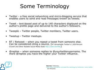 Some Terminology Twitter - a free social networking and micro-blogging service that enables users to send and read messages known as tweets.  Tweet - text-based post of up to 140 characters displayed on the author's profile page and delivered to the author's followers. Tweeple – Twitter people, Twitter members, Twitter users. Tweetup - Twitter meetups.  RT / Retweet – when you repeat a tweet from someone else. Can be considered citing a source. ( RT @mashable Twitter's 1,928 Percent Growth and Other Notable Social Media Stats  http:// awe.sm/XNu )  @replies – when someone replies to @yourtwitterusername. The more @replies you have the higher your Twitter influence.  Sources:  Twittonary,  http://www.sitemasher.com/seed-the-web-blog/my-twittonary--every-twitter-term-and-tool-i-can-find   and Wikipedia 