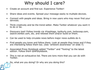 Why should I care? Create an account and find out. Experience Twitter! Share ideas and events. Spread your message easily to multiple devices.  Connect with people and ideas. Bring in new users who may never find your services. Think creatively and be the trend setter. Make Twitter whatever you want it to do or be. Discovery tool! Follow trends via #hashtags, twitturly.com, twitscoop.com, search.twitter.com, etc. and retweet them and/or build on them. Can be used to help circulate news before major news outlets do it. Find people you know and follow them. Look at people they know and if they are interesting follow them too. (See “ambient awareness” on slide 7) Associated Press Stylebook added “Twitter” and “Texting” to the latest edition. Follow them @APStylebook. This is not an exhaustive list. There are tons more that you can do with Twitter. So, what are you doing? Or why are you doing this? 
