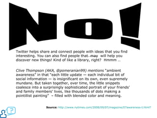 No! Twitter helps share and connect people with ideas that you find interesting. You can also find people that  may  will help you discover new things! Kind of like a library, right?  Hmmm …  Clive Thompson (AKA, @pomeranian99) mentions  “ambient awareness” in that “each little update — each individual bit of social information — is insignificant on its own, even supremely mundane. But taken together, over time, the little snippets coalesce into a surprisingly sophisticated portrait of your friends’ and family members’ lives, like thousands of dots making a pointillist painting”  – filled with blended color and meaning.  Source:   http://www.nytimes.com/2008/09/07/magazine/07awareness-t.html ?   