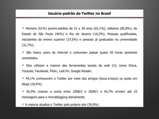 Homens (61%) jovens-adultos de 21 a 30 anos (65,1%), solteiros (82,8%), do Estado de São Paulo (46%) e Rio de Janeiro (10,2%). Pessoas qualificadas, estudantes do ensino superior (37,6%) e pessoas já graduadas na universidade (31,7%).  São heavy users de internet e costumam passar quase 50 horas semanais conectados.  Eles utilizam a maioria das ferramentas sociais da web 2.0, como Orkut, Youtube, Facebook, Flickr, Last.fm, Google Reader. 44,1% conheceram o Twitter por meio dos amigos (boca-a-boca) ou posts em blogs (18,9%).  65,9% criaram a conta entre 2008/2 e 2009/1 e 54,7% enviam até 10 mensagens para o microblogging diariamente.  A maioria atualiza o Twitter pelo próprio site (76,9%). Usuário padrão do Twitter no Brasil 