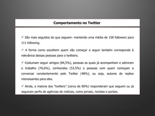 São mais seguidos do que seguem: mantendo uma média de 158 followers para 111 following.  A forma como escolhem quem vão começar a seguir também corresponde à relevância dessas pessoas para o twitteiro.  Costumam seguir amigos (84,5%), pessoas as quais já acompanham e admiram o trabalho (76,6%), conhecidos (53,5%) e pessoas com quem começam a conversar constantemente pelo Twitter (48%), ou seja, autores de replies interessantes para eles.  Ainda, a maioria dos “twitters” (cerca de 80%) responderam que seguem ou já seguiram perfis de agências de notícias, como jornais, revistas e portais.  Comportamento no Twitter   