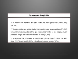 A maioria dos membros da rede Twitter no Brasil possui seu próprio blog (58,7%).  Também costumam replicar twitts interessantes para seus seguidores (79,2%), compartilham as discussões e links que recebem no Twitter no seu blog ou enviam para seus amigos em outras ferramentas da web (71,9%).  Atualizam-se das novidades do mundo por meio do próprio Twitter (91,4%), blogs (74,7%), portais (61,6%) e indicação de links por amigos (48%).  Formadores de opinião   
