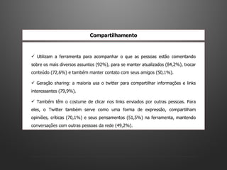 Utilizam a ferramenta para acompanhar o que as pessoas estão comentando sobre os mais diversos assuntos (92%), para se manter atualizados (84,2%), trocar conteúdo (72,6%) e também manter contato com seus amigos (50,1%).  Geração sharing: a maioria usa o twitter para compartilhar informações e links interessantes (79,9%). Também têm o costume de clicar nos links enviados por outras pessoas. Para eles, o Twitter também serve como uma forma de expressão, compartilham opiniões, críticas (70,1%) e seus pensamentos (51,5%) na ferramenta, mantendo conversações com outras pessoas da rede (49,2%).  Compartilhamento 