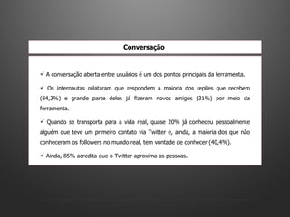 A conversação aberta entre usuários é um dos pontos principais da ferramenta.  Os internautas relataram que respondem a maioria dos replies que recebem (84,3%) e grande parte deles já fizeram novos amigos (31%) por meio da ferramenta.  Quando se transporta para a vida real, quase 20% já conheceu pessoalmente alguém que teve um primeiro contato via Twitter e, ainda, a maioria dos que não conheceram os followers no mundo real, tem vontade de conhecer (40,4%).  Ainda, 85% acredita que o Twitter aproxima as pessoas.  Conversação   