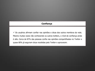 Os usuários afirmam confiar nas opiniões e dicas dos outros membros da rede. Mesmo muitas vezes não conhecendo os outros twitters, o nível de confiança ainda é alto. Cerca de 87% das pessoas confia nas opiniões compartilhadas no Twitter e quase 80% já seguiram dicas recebidas pelo Twitter e aprovaram.  Confiança   
