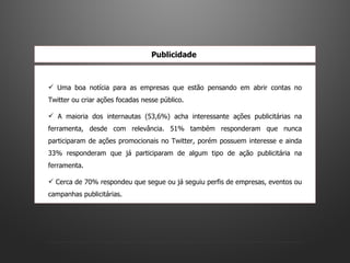 Uma boa notícia para as empresas que estão pensando em abrir contas no Twitter ou criar ações focadas nesse público.  A maioria dos internautas (53,6%) acha interessante ações publicitárias na ferramenta, desde com relevância. 51% também responderam que nunca participaram de ações promocionais no Twitter, porém possuem interesse e ainda 33% responderam que já participaram de algum tipo de ação publicitária na ferramenta.  Cerca de 70% respondeu que segue ou já seguiu perfis de empresas, eventos ou campanhas publicitárias.  Publicidade  