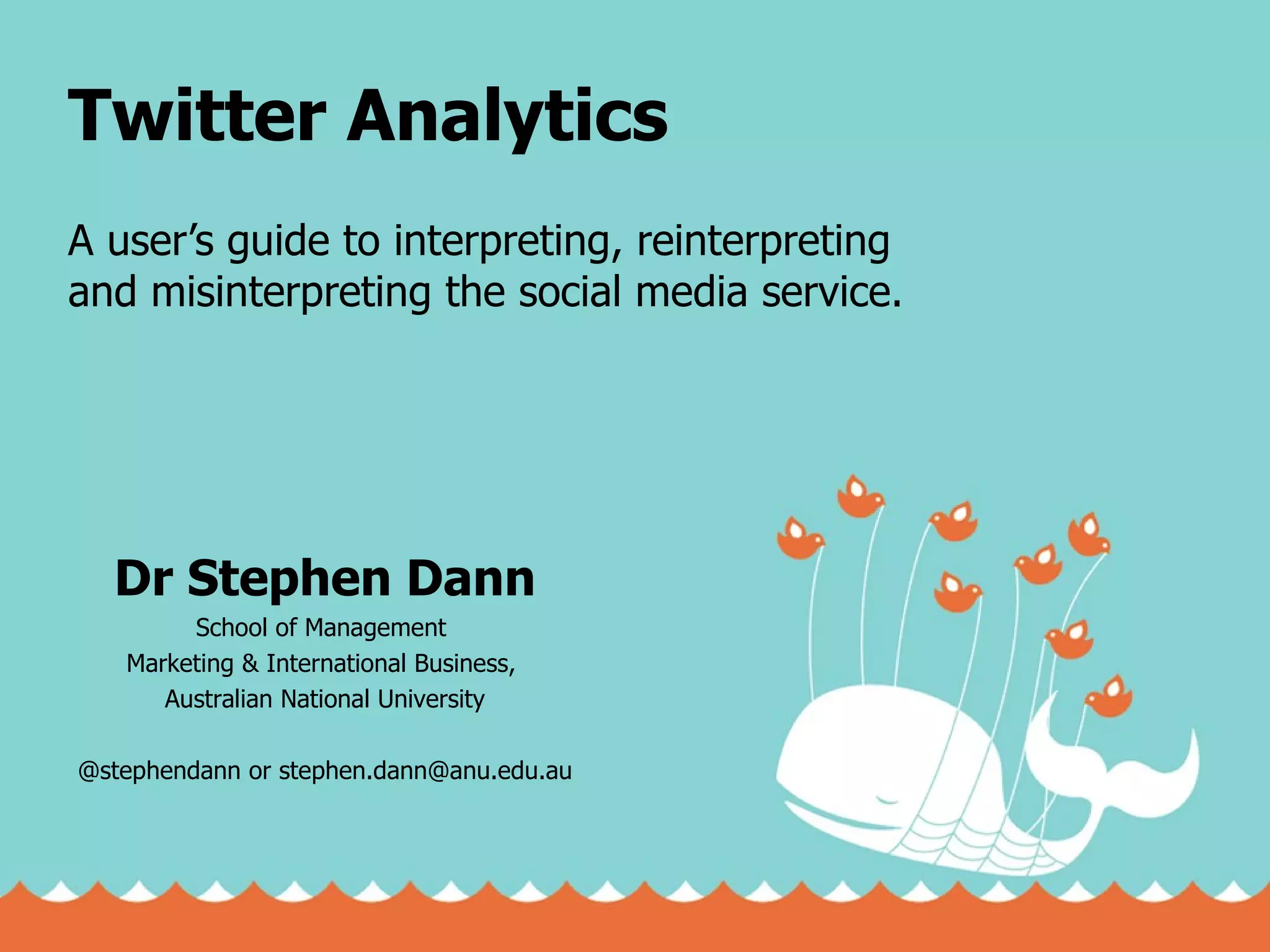 Twitter Analytics A user’s guide to interpreting, reinterpreting and misinterpreting the social media service. Dr Stephen Dann School of Management  Marketing & International Business,  Australian National University @stephendann or stephen.dann@anu.edu.au 