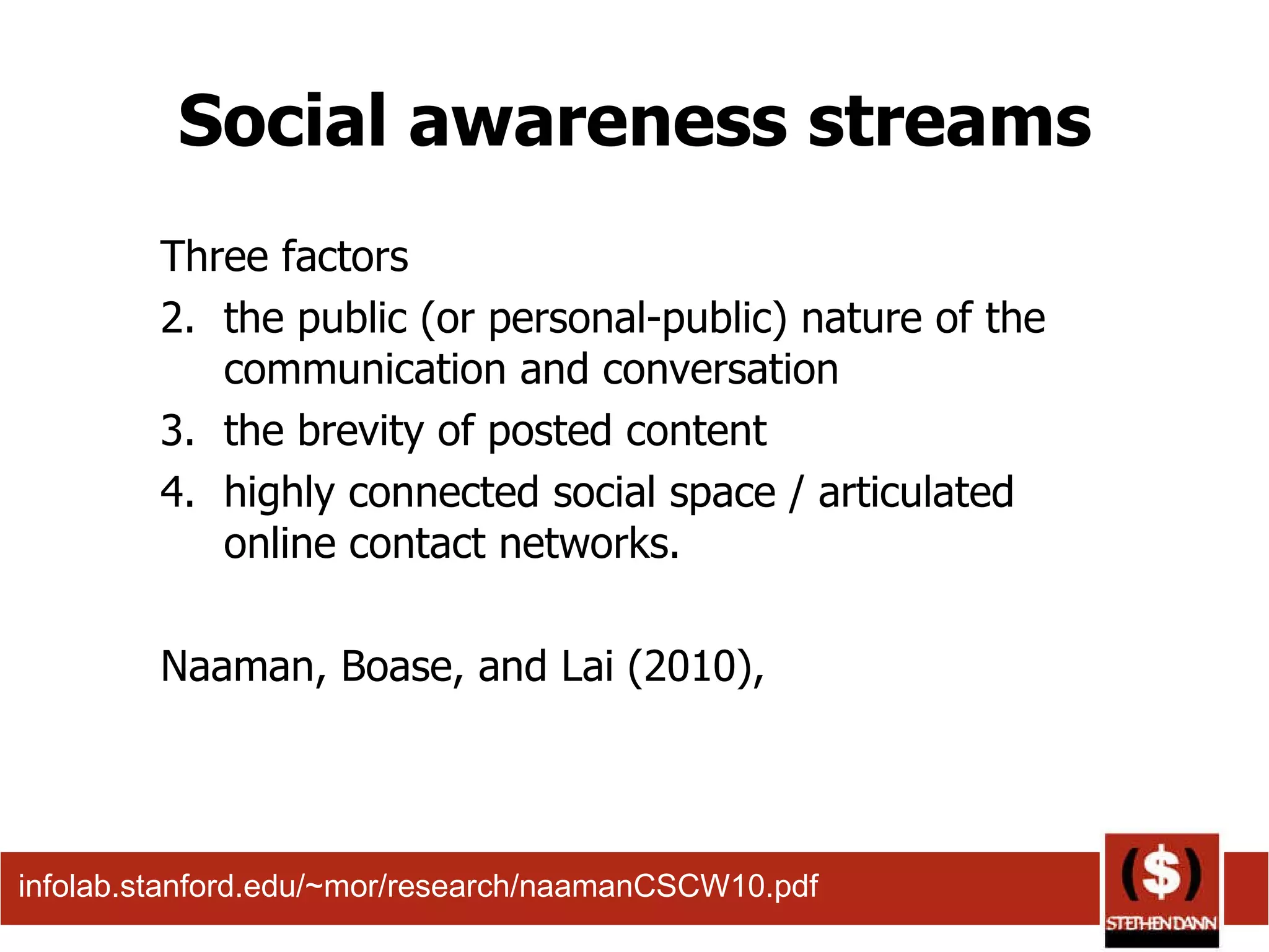 Social awareness streams Three factors  the public (or personal-public) nature of the communication and conversation the brevity of posted content highly connected social space / articulated online contact networks. Naaman, Boase, and Lai (2010),  infolab.stanford.edu/~mor/research/naamanCSCW10.pdf  