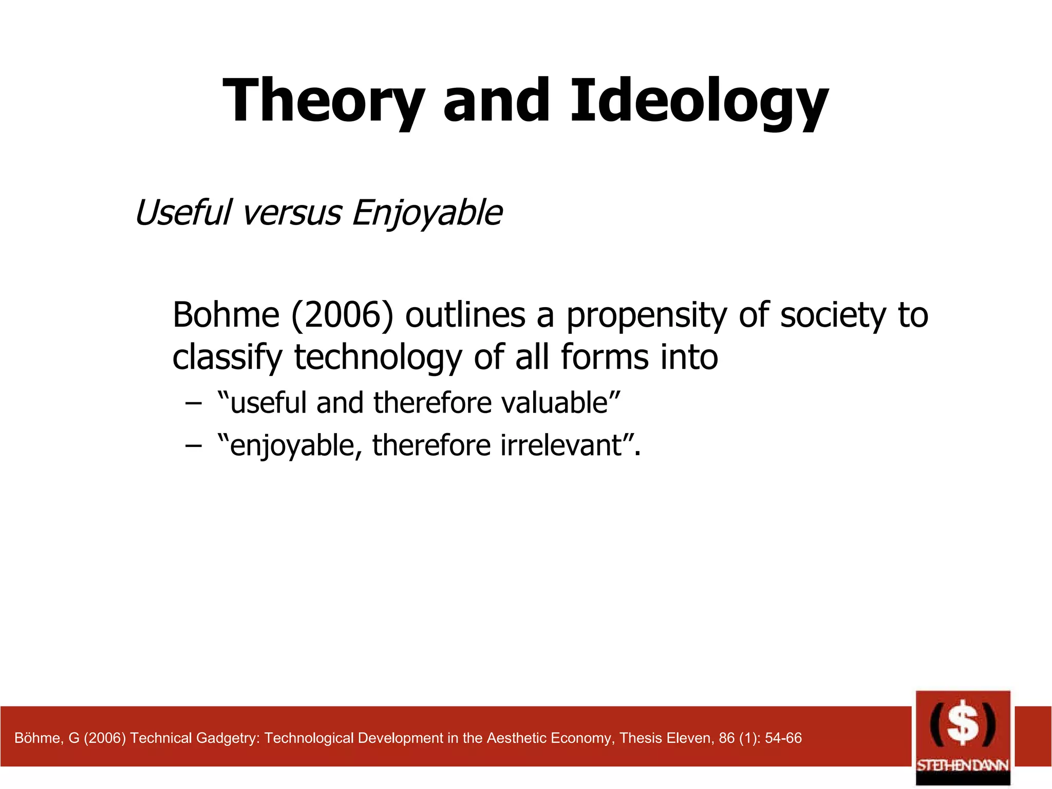 Theory and Ideology Useful versus Enjoyable Bohme (2006) outlines a propensity of society to classify technology of all forms into  “ useful and therefore valuable”  “ enjoyable, therefore irrelevant”.  Böhme, G (2006) Technical Gadgetry: Technological Development in the Aesthetic Economy, Thesis Eleven, 86 (1): 54-66 