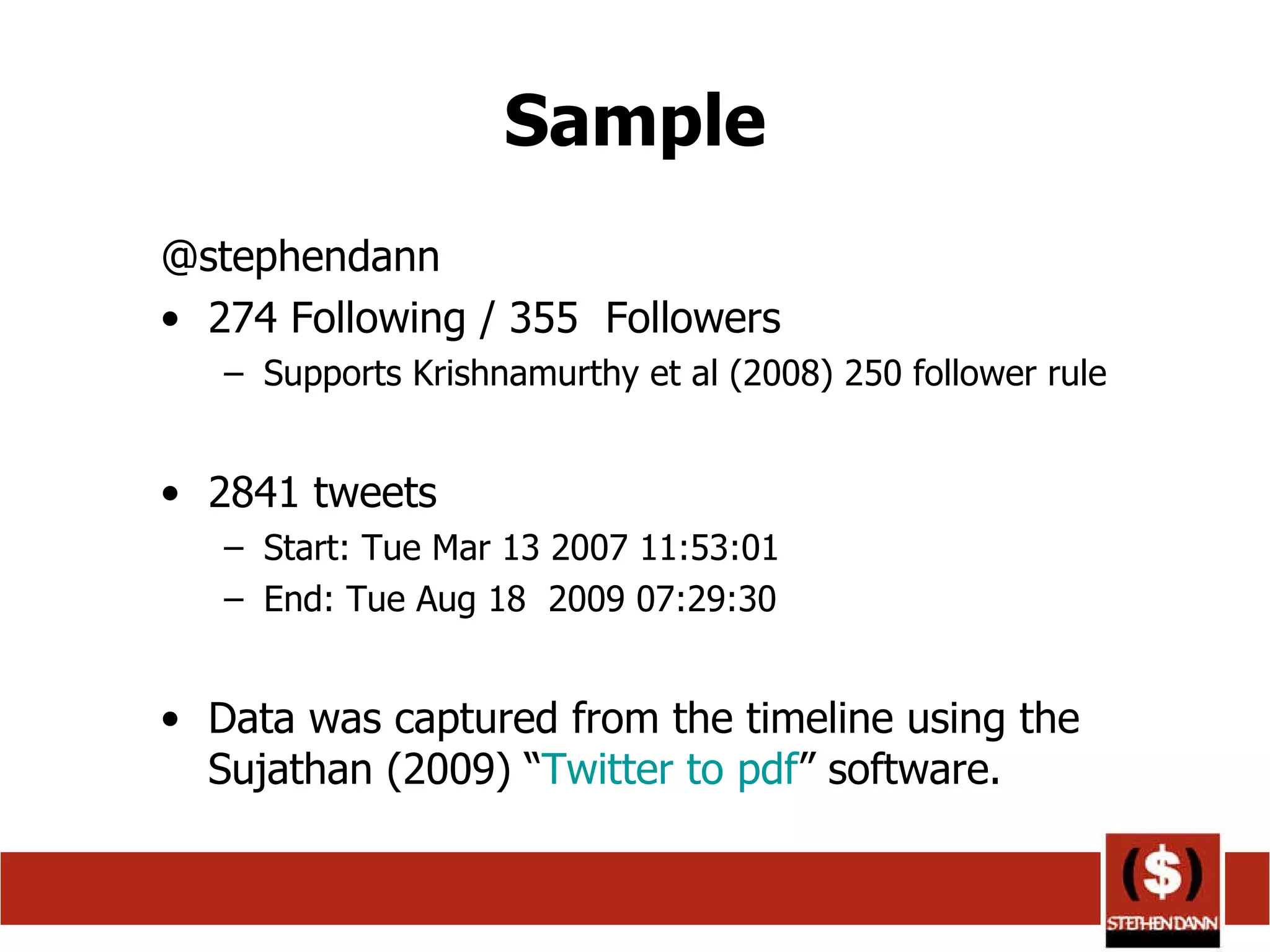 Sample @stephendann 274 Following / 355  Followers Supports Krishnamurthy et al (2008) 250 follower rule 2841 tweets  Start: Tue Mar 13 2007 11:53:01 End: Tue Aug 18  2009 07:29:30 Data was captured from the timeline using the Sujathan (2009) “ Twitter to  pdf ” software. 