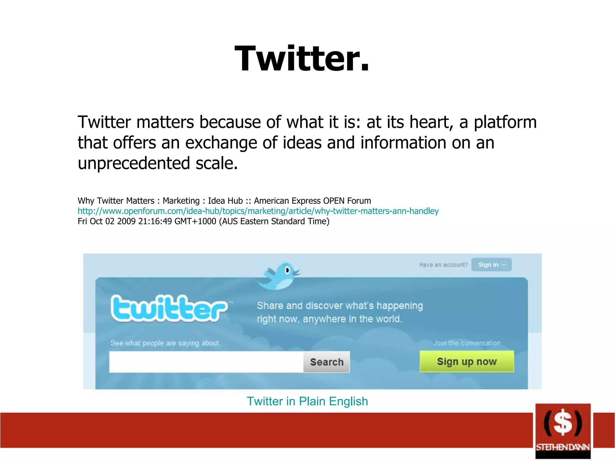 Twitter.  Twitter matters because of what it is: at its heart, a platform that offers an exchange of ideas and information on an unprecedented scale. Why Twitter Matters : Marketing : Idea Hub :: American Express OPEN Forum http://www.openforum.com/idea-hub/topics/marketing/article/why-twitter-matters-ann-handley Fri Oct 02 2009 21:16:49 GMT+1000 (AUS Eastern Standard Time)  Twitter in Plain English 