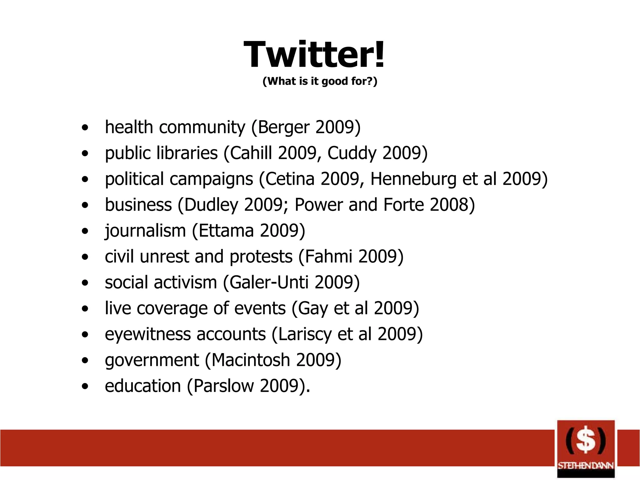 Twitter!  (What is it good for?) health community (Berger 2009) public libraries (Cahill 2009, Cuddy 2009) political campaigns (Cetina 2009, Henneburg et al 2009) business (Dudley 2009; Power and Forte 2008) journalism (Ettama 2009) civil unrest and protests (Fahmi 2009) social activism (Galer-Unti 2009) live coverage of events (Gay et al 2009) eyewitness accounts (Lariscy et al 2009) government (Macintosh 2009) education (Parslow 2009).  
