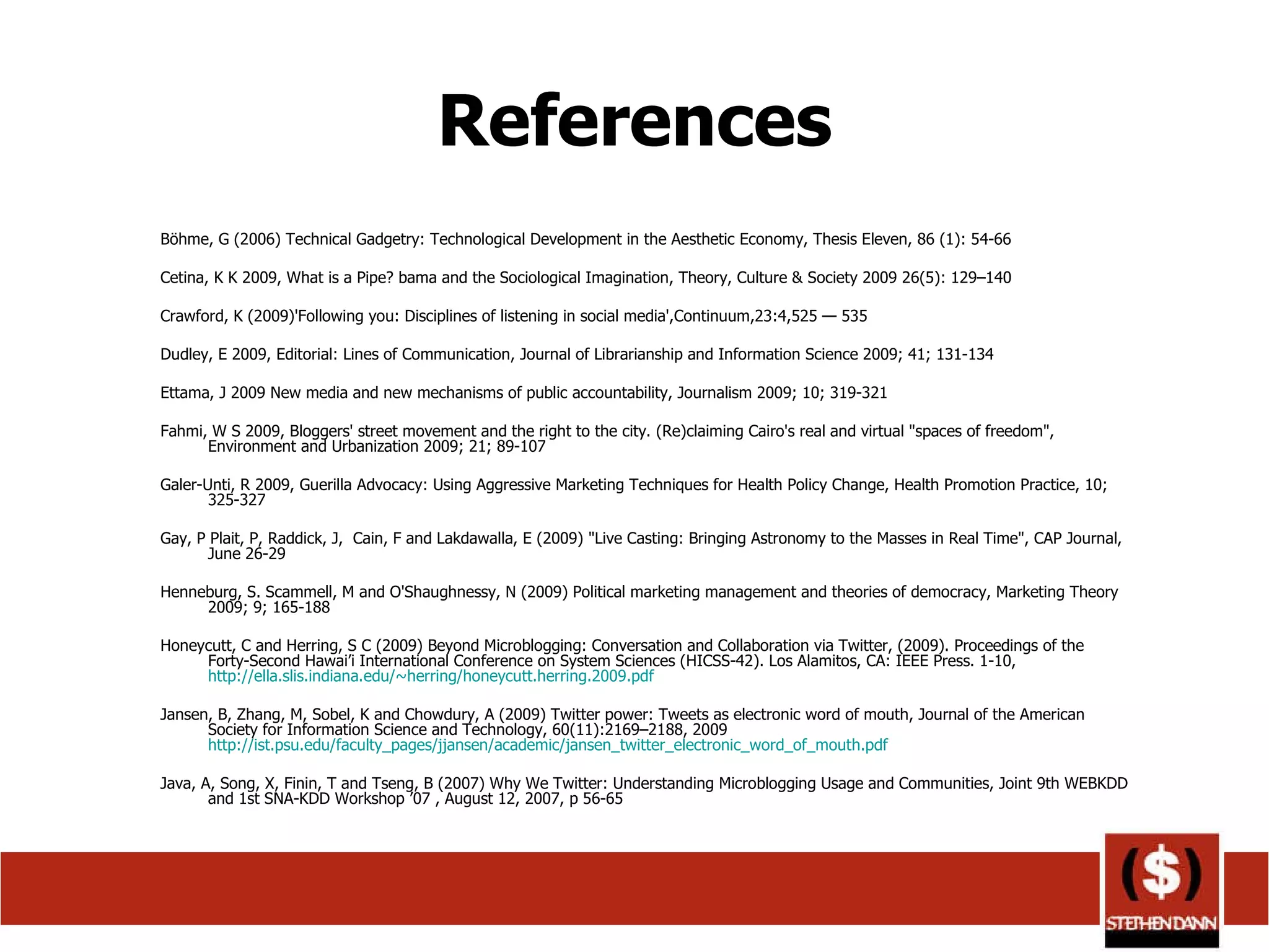 References Böhme, G (2006) Technical Gadgetry: Technological Development in the Aesthetic Economy, Thesis Eleven, 86 (1): 54-66 Cetina, K K 2009, What is a Pipe? bama and the Sociological Imagination, Theory, Culture & Society 2009 26(5): 129–140 Crawford, K (2009)'Following you: Disciplines of listening in social media',Continuum,23:4,525 — 535 Dudley, E 2009, Editorial: Lines of Communication, Journal of Librarianship and Information Science 2009; 41; 131-134 Ettama, J 2009 New media and new mechanisms of public accountability, Journalism 2009; 10; 319-321 Fahmi, W S 2009, Bloggers' street movement and the right to the city. (Re)claiming Cairo's real and virtual &quot;spaces of freedom&quot;, Environment and Urbanization 2009; 21; 89-107 Galer-Unti, R 2009, Guerilla Advocacy: Using Aggressive Marketing Techniques for Health Policy Change, Health Promotion Practice, 10; 325-327 Gay, P Plait, P, Raddick, J,  Cain, F and Lakdawalla, E (2009) &quot;Live Casting: Bringing Astronomy to the Masses in Real Time&quot;, CAP Journal, June 26-29 Henneburg, S. Scammell, M and O'Shaughnessy, N (2009) Political marketing management and theories of democracy, Marketing Theory 2009; 9; 165-188 Honeycutt, C and Herring, S C (2009) Beyond Microblogging: Conversation and Collaboration via Twitter, (2009). Proceedings of the Forty-Second Hawai’i International Conference on System Sciences (HICSS-42). Los Alamitos, CA: IEEE Press. 1-10,  http://ella.slis.indiana.edu/~herring/honeycutt.herring.2009.pdf   Jansen, B, Zhang, M, Sobel, K and Chowdury, A (2009) Twitter power: Tweets as electronic word of mouth, Journal of the American Society for Information Science and Technology, 60(11):2169–2188, 2009  http://ist.psu.edu/faculty_pages/jjansen/academic/jansen_twitter_electronic_word_of_mouth.pdf   Java, A, Song, X, Finin, T and Tseng, B (2007) Why We Twitter: Understanding Microblogging Usage and Communities, Joint 9th WEBKDD and 1st SNA-KDD Workshop ’07 , August 12, 2007, p 56-65 