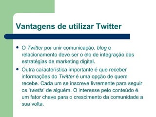 Vantagens de utilizar Twitter O  Twitter  por unir comunicação,  blog  e relacionamento deve ser o elo de integração das estratégias de marketing digital. Outra característica importante é que receber informações do  Twitter  é uma opção de quem recebe. Cada um se inscreve livremente para seguir os ‘ twetts ’ de alguém. O interesse pelo conteúdo é um fator chave para o crescimento da comunidade a sua volta. 