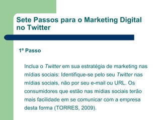 Sete Passos para o Marketing Digital no Twitter Inclua o  Twitter  em sua estratégia de marketing nas mídias sociais: Identifique-se pelo seu  Twitter  nas mídias sociais, não por seu e-mail ou URL. Os consumidores que estão nas mídias sociais terão mais facilidade em se comunicar com a empresa desta forma (TORRES, 2009).  1º Passo 