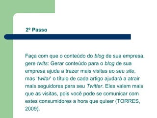 Faça com que o conteúdo do  blog  de sua empresa, gere  twits : Gerar conteúdo para o  blog  de sua empresa ajuda a trazer mais visitas ao seu  site , mas ‘ twitar ’ o título de cada artigo ajudará a atrair mais seguidores para seu  Twitter . Eles valem mais que as visitas, pois você pode se comunicar com estes consumidores a hora que quiser (TORRES, 2009).  2º Passo 