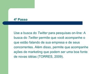 Use a busca do  Twitter  para pesquisas on-line: A busca do  Twitter  permite que você acompanhe o que estão falando de sua empresa e de seus concorrentes. Além disso, permite que acompanhe ações de marketing que podem ser uma boa fonte de novas idéias (TORRES, 2009). 4º Passo 