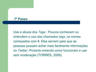 Use e abuse dos  Tags  : Poucos conhecem ou entendem o uso dos chamados  tags , os nomes começados com #. Eles servem para que as pessoas possam achar mais facilmente informações no  Twitter . Portanto entenda como funcionam e use sem moderação (TORRES, 2009). 7º Passo 