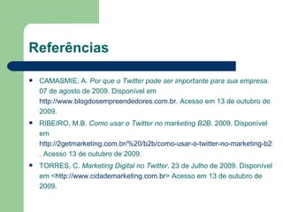 Referências CAMASMIE, A.  Por que o Twitter pode ser importante para sua empresa.  07 de agosto de 2009. Disponível em  http://www.blogdosempreendedores.com.br . Acesso em 13 de outubro de 2009. RIBEIRO, M.B.  Como usar o Twitter no marketing B2B . 2009. Disponível em  http://2getmarketing.com.br/%20/b2b/como-usar-o-twitter-no-marketing-b2b/ . Acesso 13 de outubro de 2009. TORRES, C.  Marketing Digital no Twitter . 23 de Julho de 2009. Disponível em < http://www.cidademarketing.com.br > Acesso em 13 de outubro de 2009. 