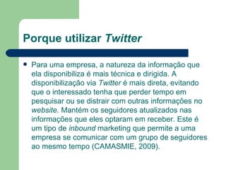 Porque utilizar  Twitter Para uma empresa, a natureza da informação que ela disponibiliza é mais técnica e dirigida. A disponibilização via  Twitter  é mais direta, evitando que o interessado tenha que perder tempo em pesquisar ou se distrair com outras informações no  website.  Mantém os seguidores atualizados nas informações que eles optaram em receber. Este é um tipo de  inbound  marketing que permite a uma empresa se comunicar com um grupo de seguidores ao mesmo tempo (CAMASMIE, 2009). 