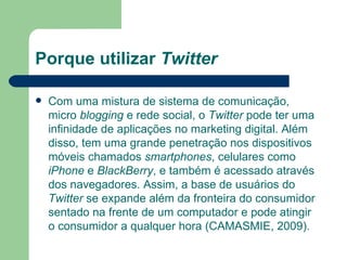 Porque utilizar  Twitter Com uma mistura de sistema de comunicação, micro  blogging  e rede social, o  Twitter  pode ter uma infinidade de aplicações no marketing digital. Além disso, tem uma grande penetração nos dispositivos móveis chamados  smartphones , celulares como  iPhone  e  BlackBerry , e também é acessado através dos navegadores. Assim, a base de usuários do  Twitter  se expande além da fronteira do consumidor sentado na frente de um computador e pode atingir o consumidor a qualquer hora (CAMASMIE, 2009).  