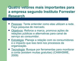 Quatro vetores mais importantes para a empresa segundo Instituto Forrester Research Pessoas : Tente entender como elas utilizam a rede. Faça pesquisa de mercado. Objetivos : Reforce a marca, promova ações de relações públicas e alternativas para canal de serviço ao consumidor. Estratégia : Planeje a relação com os consumidores e o impacto que isso terá nos processos da organização. Tecnologia : Busque por ferramentas para monitorar a conta (existem muitas gratuitas) (CAMASMIE, 2009) 