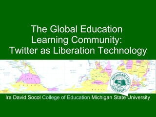 The Global Education  Learning Community:  Twitter as Liberation Technology Ira David Socol  College of Education  Michigan State University 