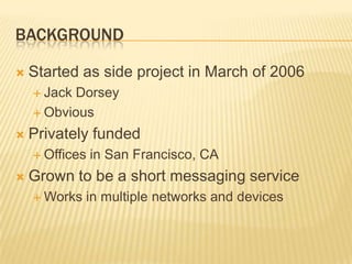 Background Started as side project in March of 2006Jack DorseyObviousPrivately funded Offices in San Francisco, CAGrown to be a short messaging serviceWorks in multiple networks and devices