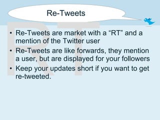 Re-Tweets Re-Tweets are market with a “RT” and a mention of the Twitter user Re-Tweets are like forwards, they mention a user, but are displayed for your followers Keep your updates short if you want to get re-tweeted. RT 