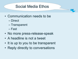 Social Media Ethos Communication needs to be Direct Transparent Fast No more press-release-speak A headline is not a tweet It is up to you to be transparent Reply directly to conversations 