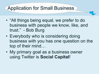Application for Small Business “ All things being equal, we prefer to do business with people we know, like, and trust.”  - Bob Burg Everybody who is considering doing business with you has one question on the top of their mind… My primary goal as a business owner using Twitter is  Social Capital ! 