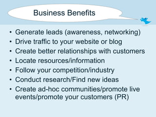 Business Benefits Generate leads (awareness, networking) Drive traffic to your website or blog Create better relationships with customers Locate resources/information Follow your competition/industry Conduct research/Find new ideas Create ad-hoc communities/promote live events/promote your customers (PR) 