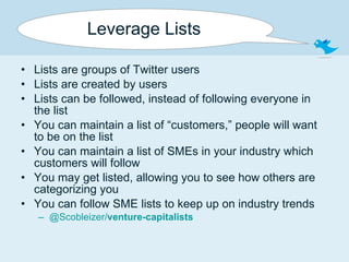 Leverage Lists Lists are groups of Twitter users Lists are created by users Lists can be followed, instead of following everyone in the list You can maintain a list of “customers,” people will want to be on the list You can maintain a list of SMEs in your industry which customers will follow You may get listed, allowing you to see how others are categorizing you You can follow SME lists to keep up on industry trends @Scobleizer/ venture-capitalists 