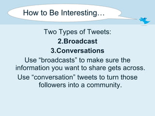 How to Be Interesting… Two Types of Tweets: Broadcast Conversations Use “broadcasts” to make sure the information you want to share gets across. Use “conversation” tweets to turn those followers into a community. 