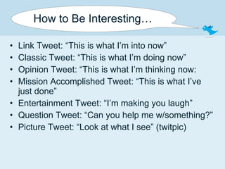 How to Be Interesting… Link Tweet: “This is what I’m into now” Classic Tweet: “This is what I’m doing now” Opinion Tweet: “This is what I’m thinking now: Mission Accomplished Tweet: “This is what I’ve just done” Entertainment Tweet: “I’m making you laugh” Question Tweet: “Can you help me w/something?” Picture Tweet: “Look at what I see” (twitpic) 