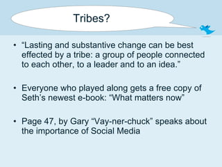 Tribes? “ Lasting and substantive change can be best effected by a tribe: a group of people connected to each other, to a leader and to an idea.” Everyone who played along gets a free copy of Seth’s newest e-book: “What matters now” Page 47, by Gary “Vay-ner-chuck” speaks about the importance of Social Media  