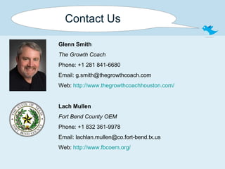 Contact Us Glenn Smith The Growth Coach Phone: +1 281 841-6680 Email: g.smith@thegrowthcoach.com Web:  http:// www.thegrowthcoachhouston.com /   Lach Mullen Fort Bend County OEM Phone: +1 832 361-9978 Email: lachlan.mullen@co.fort-bend.tx.us Web:  http:// www.fbcoem.org / 