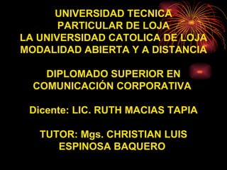 UNIVERSIDAD TECNICA PARTICULAR DE LOJA LA UNIVERSIDAD CATOLICA DE LOJA MODALIDAD ABIERTA Y A DISTANCIA DIPLOMADO SUPERIOR EN COMUNICACIÓN CORPORATIVA  Dicente: LIC. RUTH MACIAS TAPIA TUTOR: Mgs. CHRISTIAN LUIS ESPINOSA BAQUERO   
